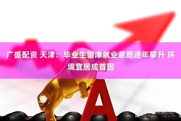 广盛配资 天津：毕业生留津就业意愿逐年攀升 环境宜居成首因