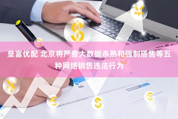 垒富优配 北京将严查大数据杀熟和强制搭售等五种网络销售违法行为