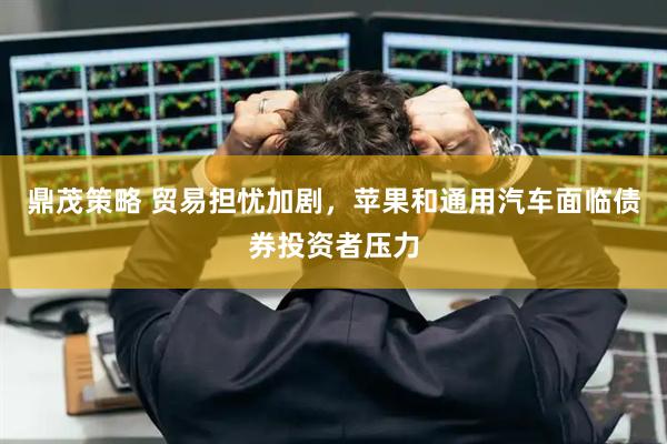 鼎茂策略 贸易担忧加剧，苹果和通用汽车面临债券投资者压力