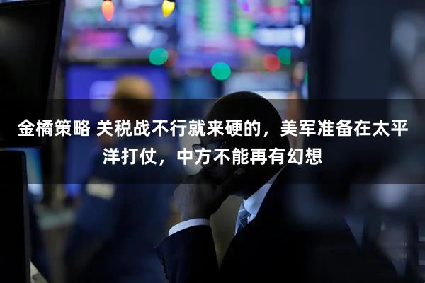 金橘策略 关税战不行就来硬的，美军准备在太平洋打仗，中方不能再有幻想