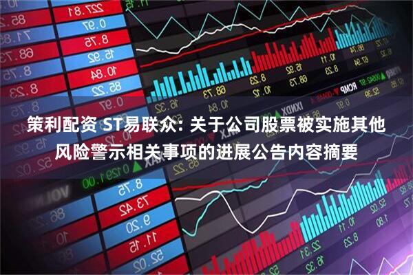 策利配资 ST易联众: 关于公司股票被实施其他风险警示相关事项的进展公告内容摘要