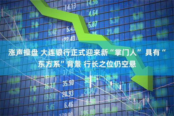 涨声操盘 大连银行正式迎来新“掌门人” 具有“东方系”背景 行长之位仍空悬