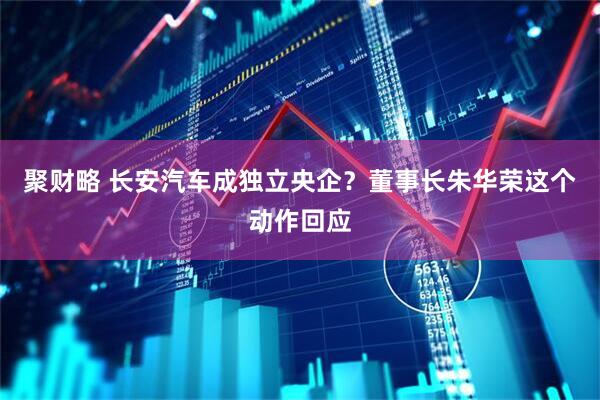 聚财略 长安汽车成独立央企？董事长朱华荣这个动作回应