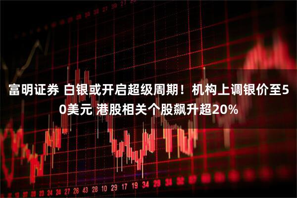 富明证券 白银或开启超级周期！机构上调银价至50美元 港股相关个股飙升超20%