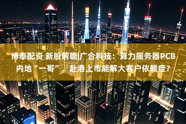 博泰配资 新股前瞻|广合科技：算力服务器PCB内地“一哥”，赴港上市能解大客户依赖症？