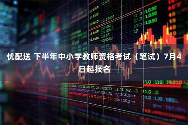 优配送 下半年中小学教师资格考试（笔试）7月4日起报名