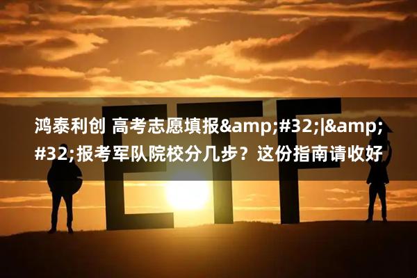 鸿泰利创 高考志愿填报&#32;|&#32;报考军队院校分几步？这份指南请收好