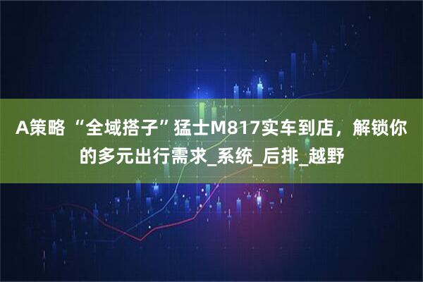 A策略 “全域搭子”猛士M817实车到店，解锁你的多元出行需求_系统_后排_越野
