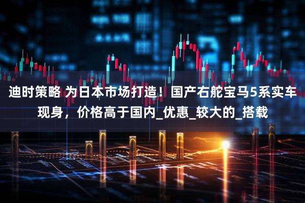迪时策略 为日本市场打造！国产右舵宝马5系实车现身，价格高于国内_优惠_较大的_搭载