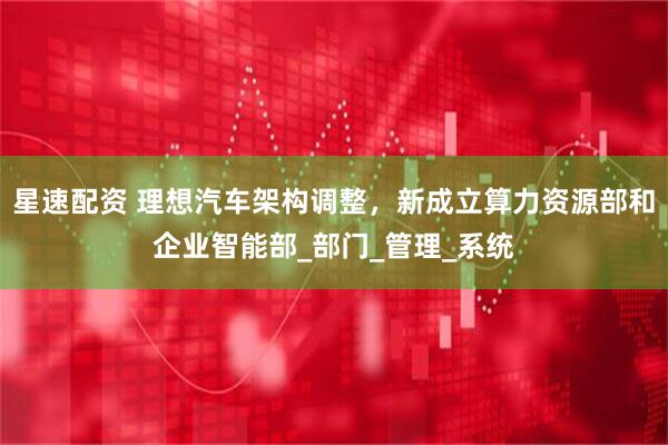 星速配资 理想汽车架构调整，新成立算力资源部和企业智能部_部门_管理_系统
