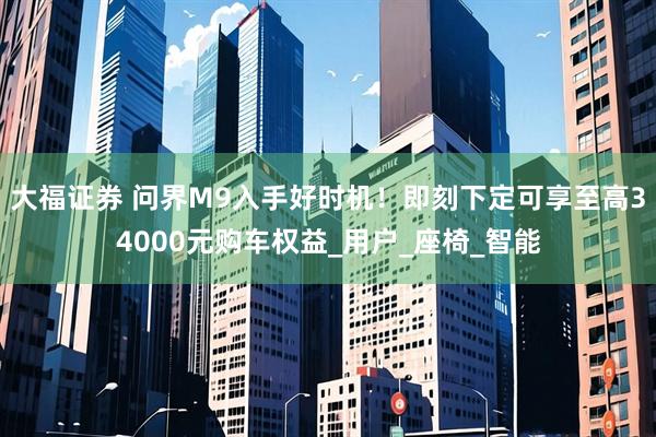 大福证券 问界M9入手好时机！即刻下定可享至高34000元购车权益_用户_座椅_智能