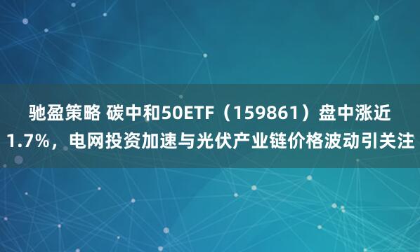 驰盈策略 碳中和50ETF（159861）盘中涨近1.7%，电网投资加速与光伏产业链价格波动引关注