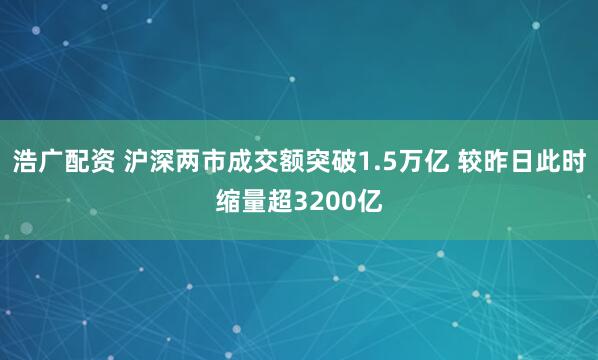 浩广配资 沪深两市成交额突破1.5万亿 较昨日此时缩量超3200亿