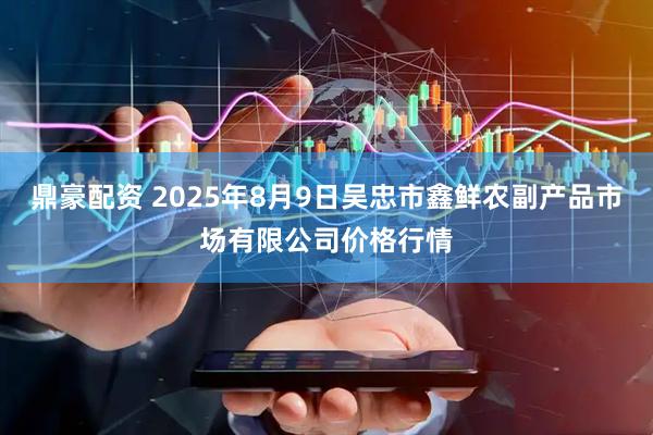 鼎豪配资 2025年8月9日吴忠市鑫鲜农副产品市场有限公司价格行情