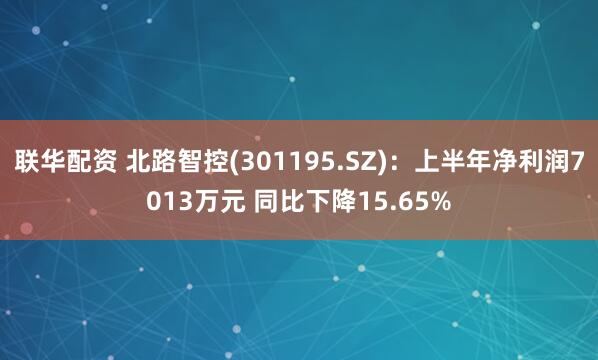 联华配资 北路智控(301195.SZ)：上半年净利润7013万元 同比下降15.65%