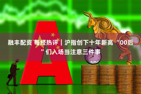 融丰配资 每经热评︱沪指创下十年新高 “00后”们入场当注意三件事