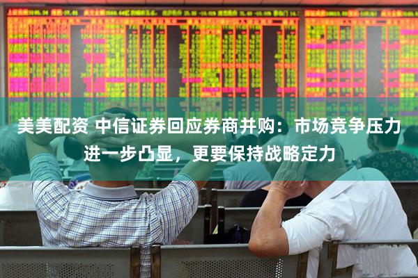 美美配资 中信证券回应券商并购：市场竞争压力进一步凸显，更要保持战略定力