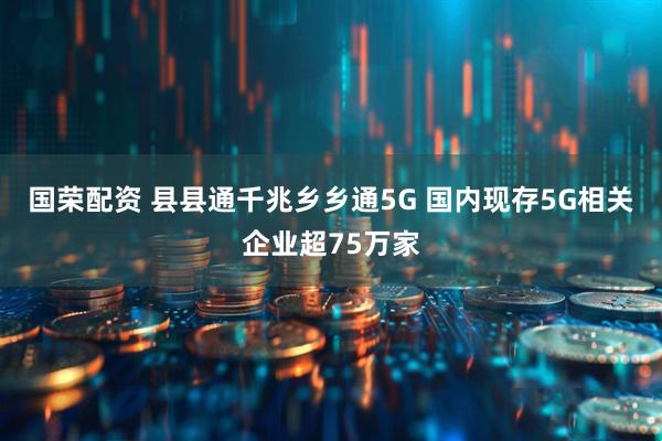 国荣配资 县县通千兆乡乡通5G 国内现存5G相关企业超75万家