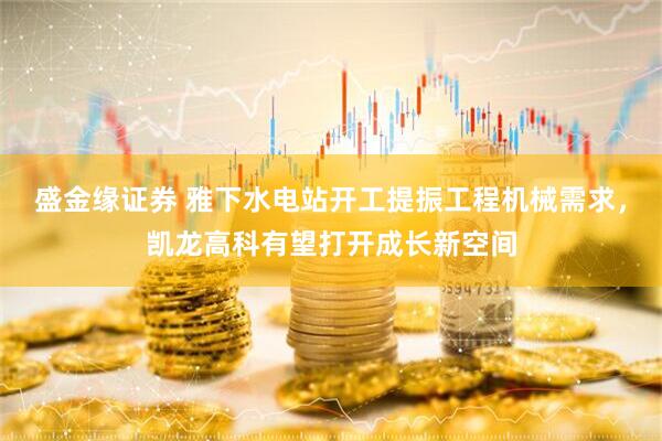 盛金缘证券 雅下水电站开工提振工程机械需求，凯龙高科有望打开成长新空间