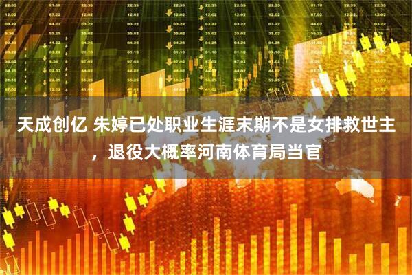 天成创亿 朱婷已处职业生涯末期不是女排救世主，退役大概率河南体育局当官