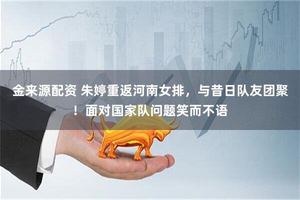 金来源配资 朱婷重返河南女排，与昔日队友团聚！面对国家队问题笑而不语
