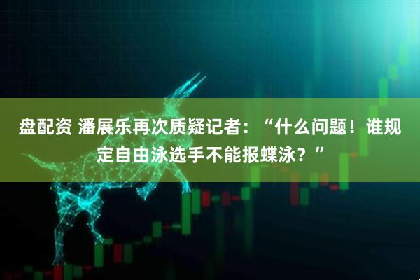 盘配资 潘展乐再次质疑记者：“什么问题！谁规定自由泳选手不能报蝶泳？”