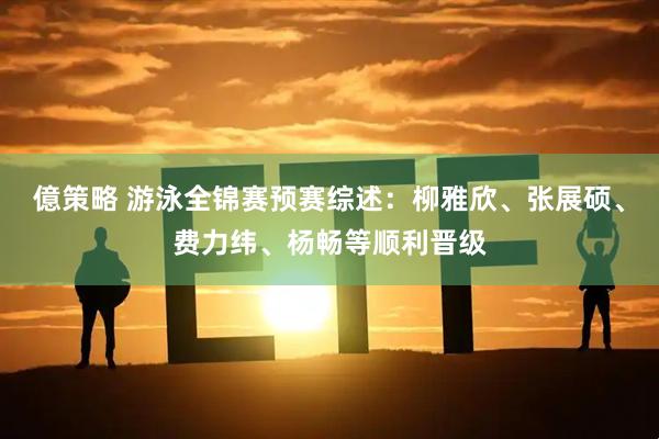 億策略 游泳全锦赛预赛综述：柳雅欣、张展硕、费力纬、杨畅等顺利晋级