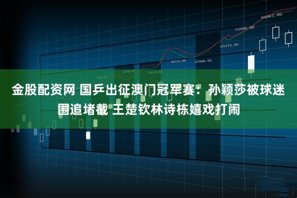 金股配资网 国乒出征澳门冠军赛：孙颖莎被球迷围追堵截 王楚钦林诗栋嬉戏打闹