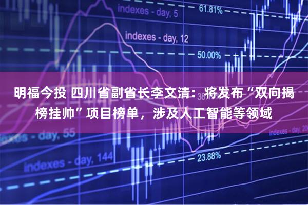 明福今投 四川省副省长李文清：将发布“双向揭榜挂帅”项目榜单，涉及人工智能等领域