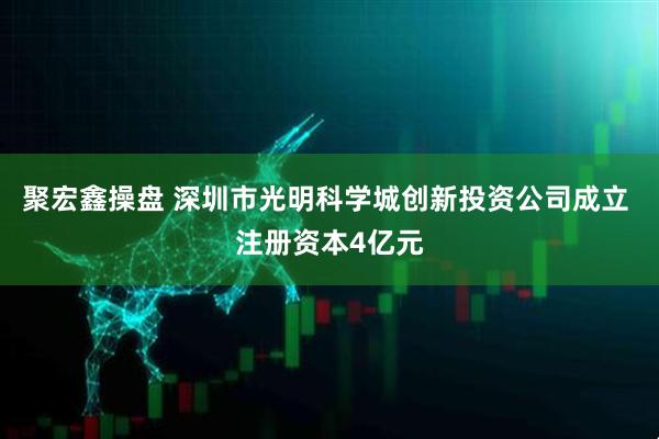 聚宏鑫操盘 深圳市光明科学城创新投资公司成立 注册资本4亿元