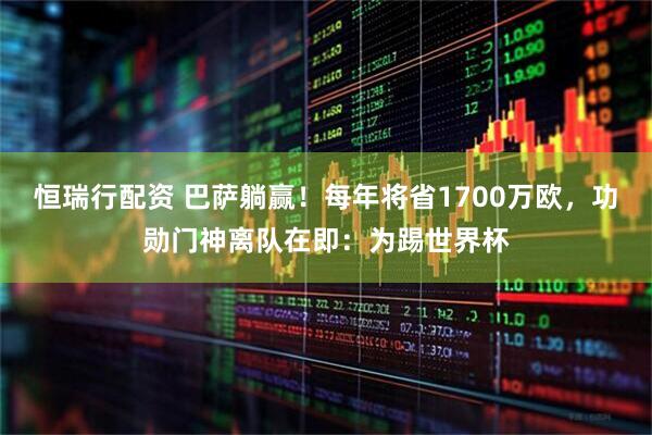 恒瑞行配资 巴萨躺赢！每年将省1700万欧，功勋门神离队在即：为踢世界杯