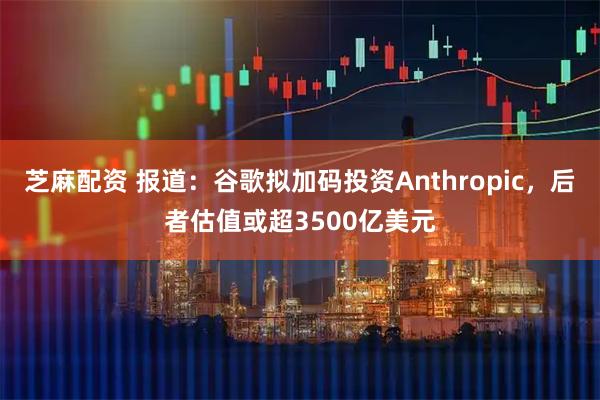 芝麻配资 报道：谷歌拟加码投资Anthropic，后者估值或超3500亿美元