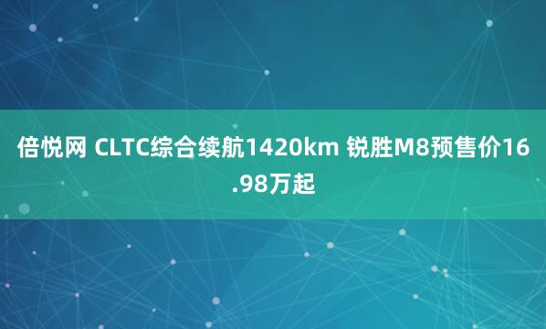 倍悦网 CLTC综合续航1420km 锐胜M8预售价16.98万起
