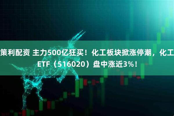 策利配资 主力500亿狂买！化工板块掀涨停潮，化工ETF（516020）盘中涨近3%！