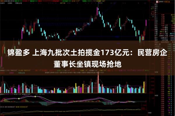 锦盈多 上海九批次土拍揽金173亿元：民营房企董事长坐镇现场抢地