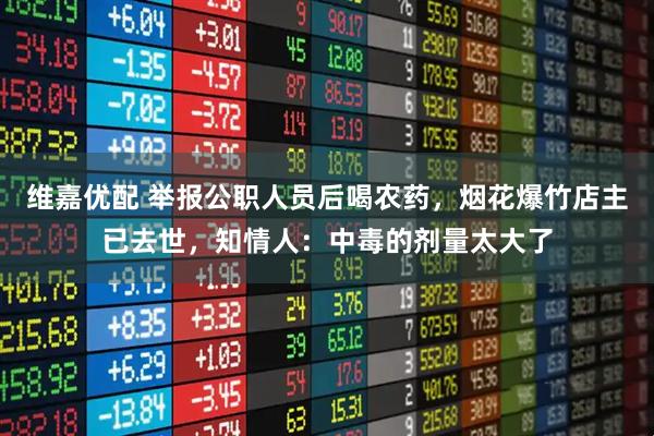 维嘉优配 举报公职人员后喝农药，烟花爆竹店主已去世，知情人：中毒的剂量太大了