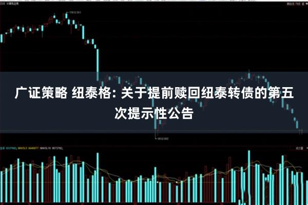 广证策略 纽泰格: 关于提前赎回纽泰转债的第五次提示性公告