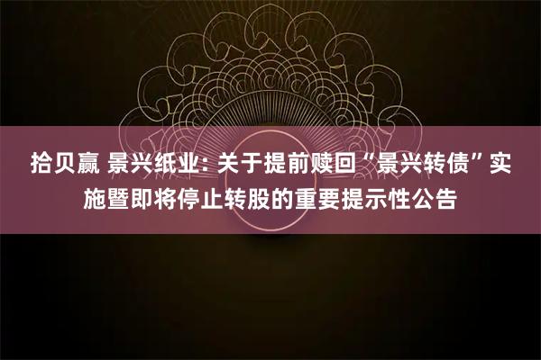 拾贝赢 景兴纸业: 关于提前赎回“景兴转债”实施暨即将停止转股的重要提示性公告