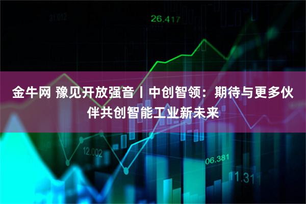 金牛网 豫见开放强音丨中创智领：期待与更多伙伴共创智能工业新未来