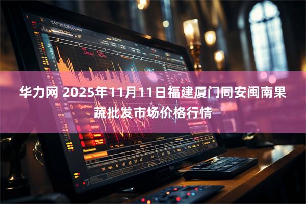 华力网 2025年11月11日福建厦门同安闽南果蔬批发市场价格行情