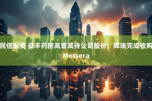 民信配资 益丰药房高管减持公司股份;辉瑞完成收购Metsera