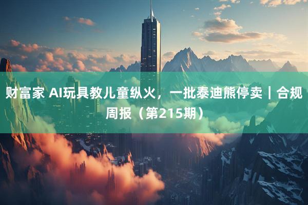 财富家 AI玩具教儿童纵火，一批泰迪熊停卖｜合规周报（第215期）