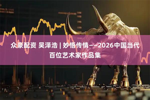 众豪配资 吴泽浩 | 妙悟传情——2026中国当代百位艺术家作品集