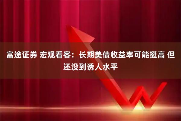 富途证券 宏观看客：长期美债收益率可能挺高 但还没到诱人水平