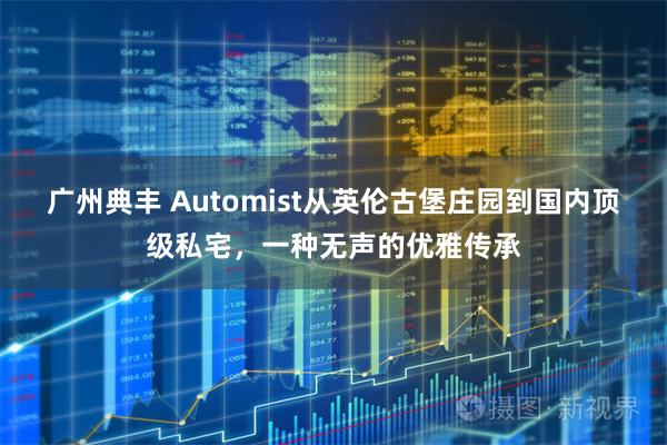 广州典丰 Automist从英伦古堡庄园到国内顶级私宅，一种无声的优雅传承