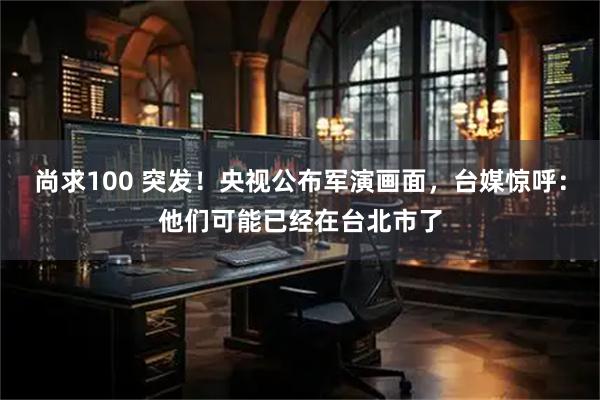 尚求100 突发！央视公布军演画面，台媒惊呼：他们可能已经在台北市了