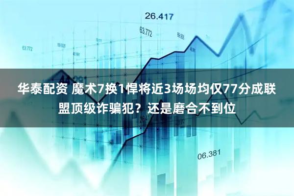 华泰配资 魔术7换1悍将近3场场均仅77分成联盟顶级诈骗犯？还是磨合不到位