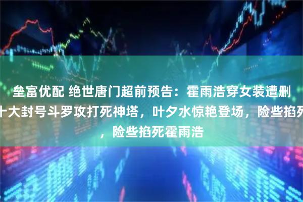 垒富优配 绝世唐门超前预告:霍雨浩穿女装遭删,星罗十大封号斗罗攻打死神塔,叶夕水惊艳登场,险些掐死霍雨浩